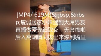 [MP4/ 619M]&nbsp;&nbsp;瘦弱居家小妹遇到大屌男友直播做爱先细致交，无套啪啪后入高潮瞬间拔出来爆到嘴里