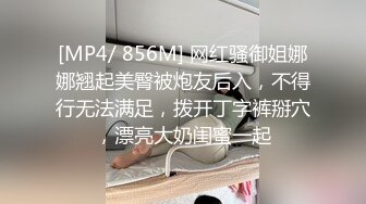 [MP4/ 856M] 网红骚御姐娜娜翘起美臀被炮友后入，不得行无法满足，拨开丁字裤掰穴，漂亮大奶闺蜜一起