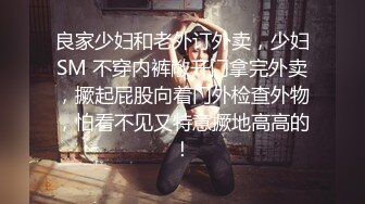 良家少妇和老外订外卖，少妇SM 不穿内裤敞开门拿完外卖，撅起屁股向着门外检查外物，怕看不见又特意撅地高高的！