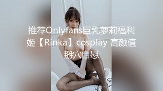 推荐Onlyfans巨乳萝莉福利姬【Rinka】cosplay 高颜值掰穴自慰