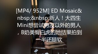 [MP4/ 952M] ED Mosaic&nbsp;&nbsp;新人！大四生Mini想尝试男友以外的男人，B奶美臀白虎的她结果拍到一半还腿软