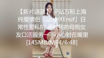 【新片速遞】✨P站万粉上海纯爱情侣「LittleXEnuf」日常性爱私拍 调教我的母狗女友口活服务一不小心射在嘴里[145MB/MP4/6:48]