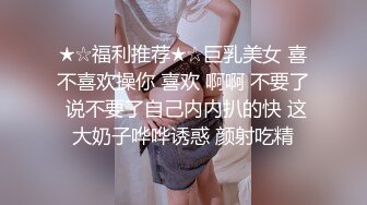 ★☆福利推荐★☆巨乳美女 喜不喜欢操你 喜欢 啊啊 不要了 说不要了自己内内扒的快 这大奶子哗哗诱惑 颜射吃精