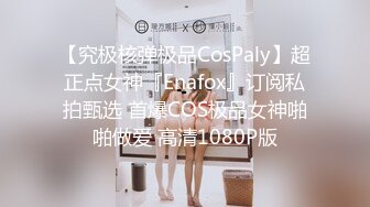 【究极核弹极品CosPaly】超正点女神『Enafox』订阅私拍甄选 首爆COS极品女神啪啪做爱 高清1080P版