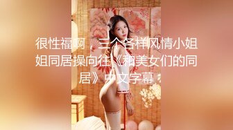 很性福啊，三个各样风情小姐姐同居操向往《和美女们的同居》中文字幕