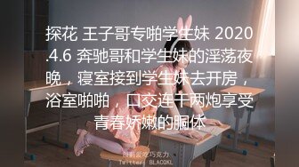 探花 王子哥专啪学生妹 2020.4.6 奔驰哥和学生妹的淫荡夜晚，寝室接到学生妹去开房，浴室啪啪，口交连干两炮享受青春娇嫩的胴体