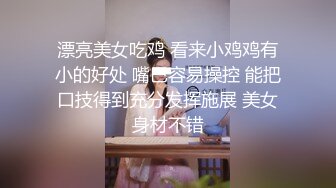 漂亮美女吃鸡 看来小鸡鸡有小的好处 嘴巴容易操控 能把口技得到充分发挥施展 美女身材不错