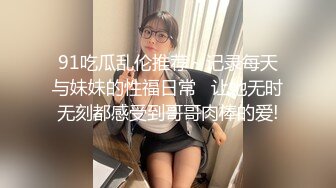 91吃瓜乱伦推荐～记录每天与妹妹的性福日常   让她无时无刻都感受到哥哥肉棒的爱!